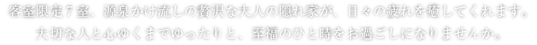 客室限定7室、源泉かけ流しの贅沢な大人の隠れ家が、日々の疲れを癒してくれます。大切な人と心ゆくまでゆったりと、至福のひと時をお過ごしになりませんか。